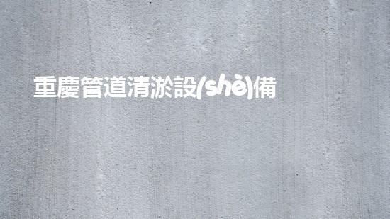 重慶管道清淤設(shè)備：解放下水道的神奇法寶！